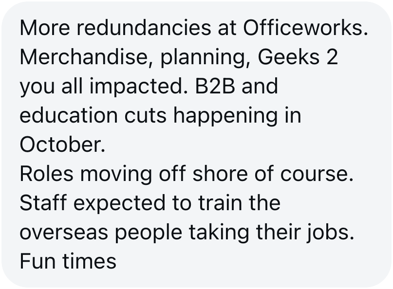Tip sent to The Aussie Corporate: more redundancies at Officeworks across merchandise, planning and Geeks2U, with B2B and education cuts in October and staff training the overseas people taking their jobs.