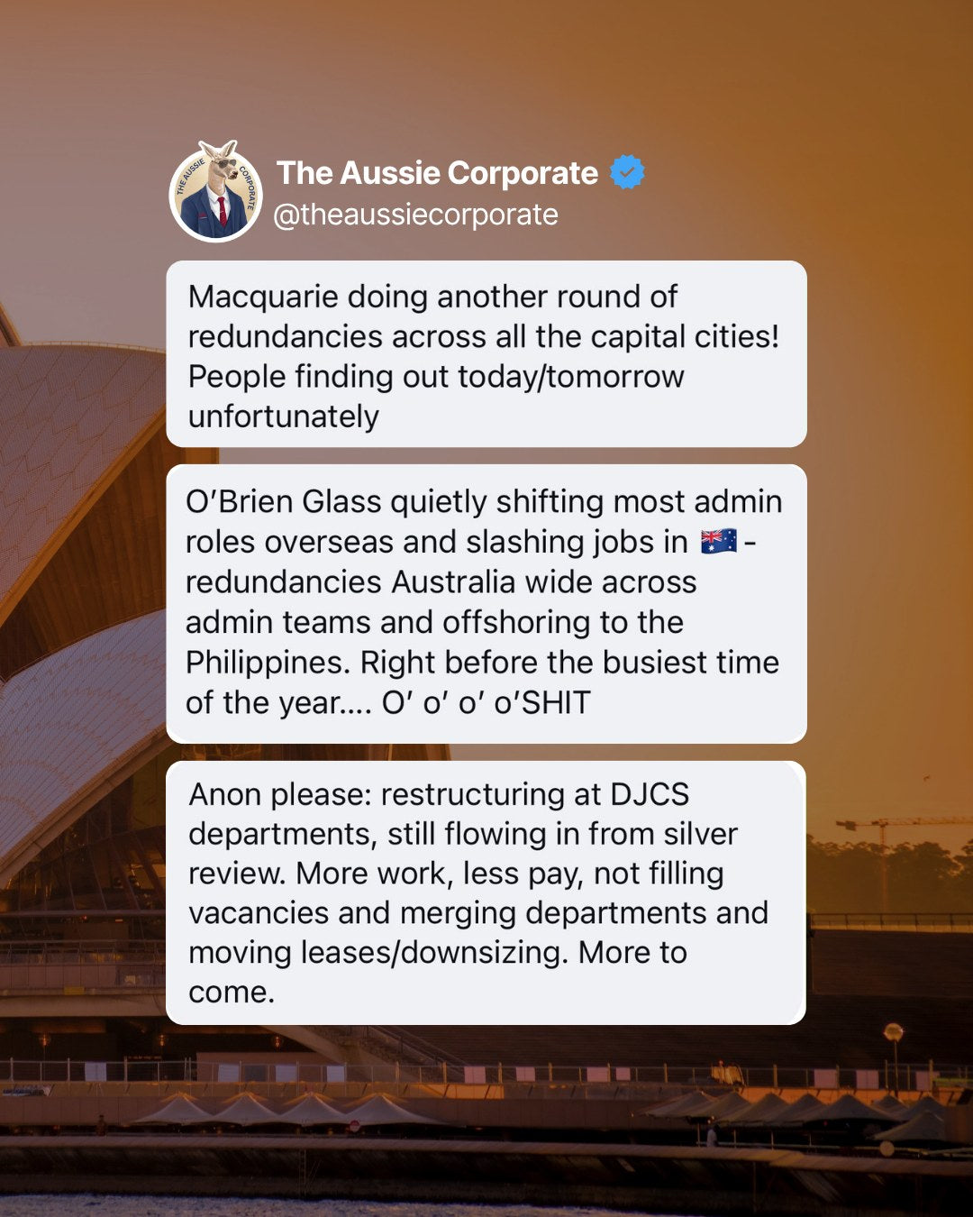Anonymous tips posted by The Aussie Corporate: Macquarie doing another round of redundancies across all the capital cities. O'Brien Glass shifting admin roles to the Philippines and cutting jobs in Australia. Restructuring at DJCS departments, with vacancies left unfilled and departments merged.