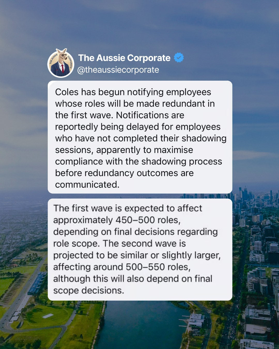 Anonymous tip posted by The Aussie Corporate: Coles has begun notifying employees whose roles will be made redundant in the first wave, expected to affect about 450 to 500 roles, with a second wave of about 500 to 550 roles.